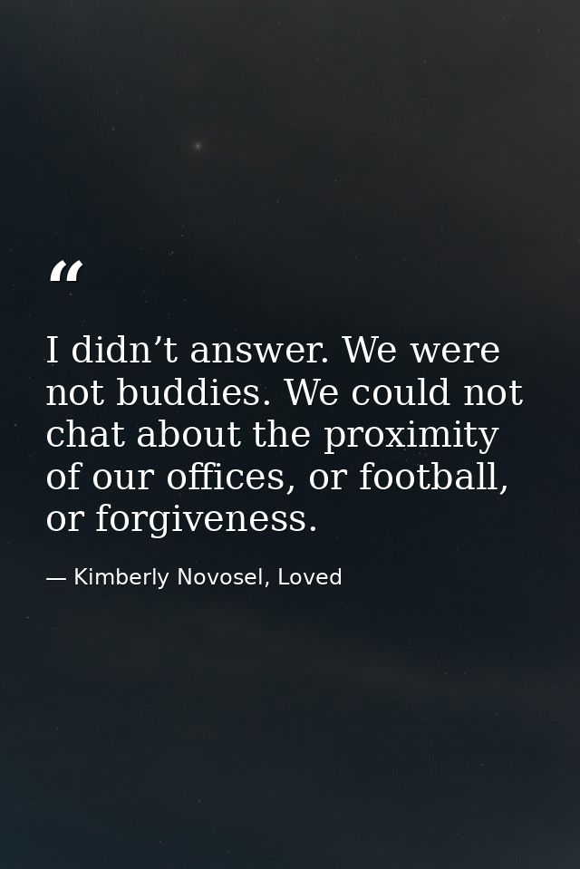 I didn’t answer. We were not buddies. We could not chat about the proximity of our offices, or football, or forgiveness. — Kimberly Novosel, Loved