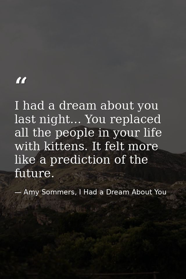 I had a dream about you last night... You replaced all the people in your life with kittens. It felt more like a predict — Amy Sommers, I Had a Dream About You