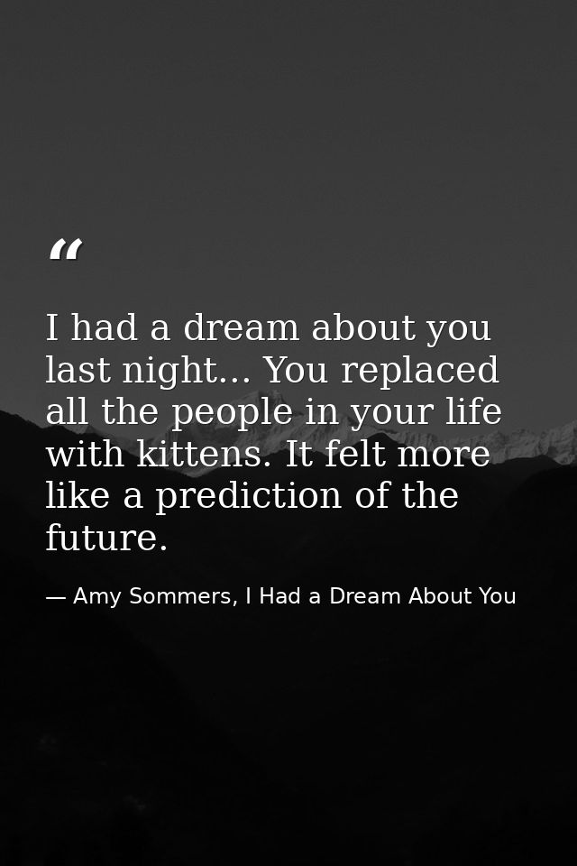 I had a dream about you last night... You replaced all the people in your life with kittens. It felt more like a predict — Amy Sommers, I Had a Dream About You