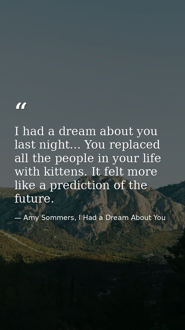 I had a dream about you last night... You replaced all the people in your life with kittens. It felt more like a predict — Amy Sommers, I Had a Dream About You