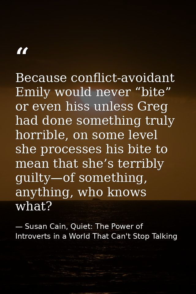Because conflict-avoidant Emily would never “bite” or even hiss unless Greg had done something truly horrible, on some l — Susan Cain, Quiet: The Power of Introverts in a World That Can't Stop Talking