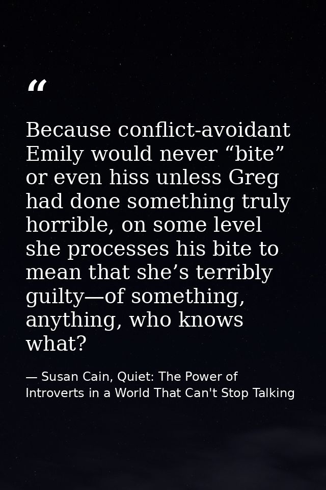 Because conflict-avoidant Emily would never “bite” or even hiss unless Greg had done something truly horrible, on some l — Susan Cain, Quiet: The Power of Introverts in a World That Can't Stop Talking