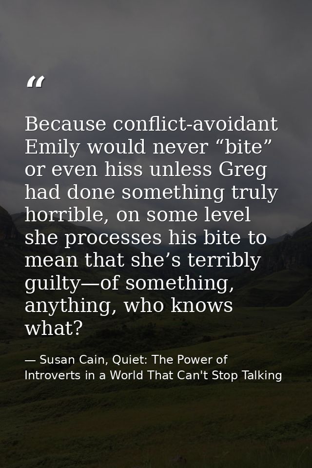 Because conflict-avoidant Emily would never “bite” or even hiss unless Greg had done something truly horrible, on some l — Susan Cain, Quiet: The Power of Introverts in a World That Can't Stop Talking
