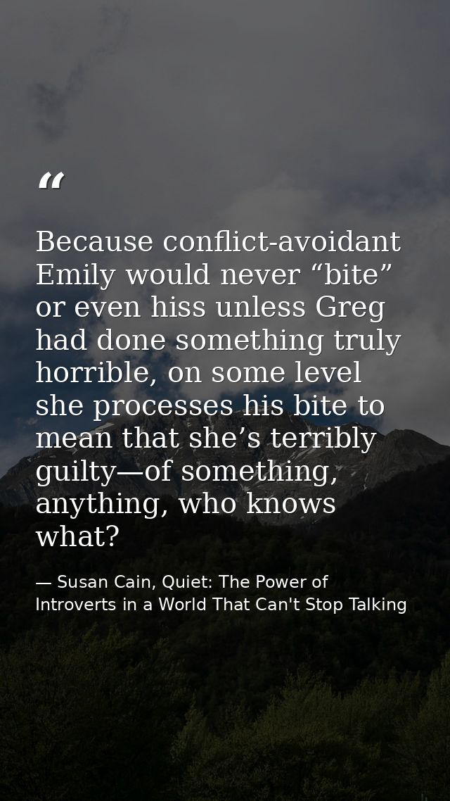 Because conflict-avoidant Emily would never “bite” or even hiss unless Greg had done something truly horrible, on some l — Susan Cain, Quiet: The Power of Introverts in a World That Can't Stop Talking