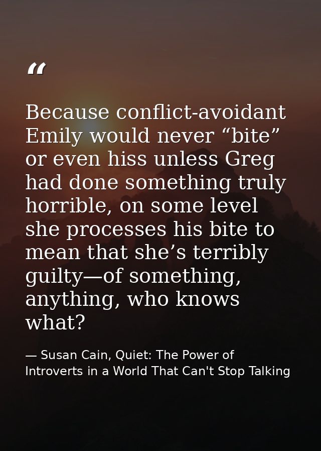 Because conflict-avoidant Emily would never “bite” or even hiss unless Greg had done something truly horrible, on some l — Susan Cain, Quiet: The Power of Introverts in a World That Can't Stop Talking