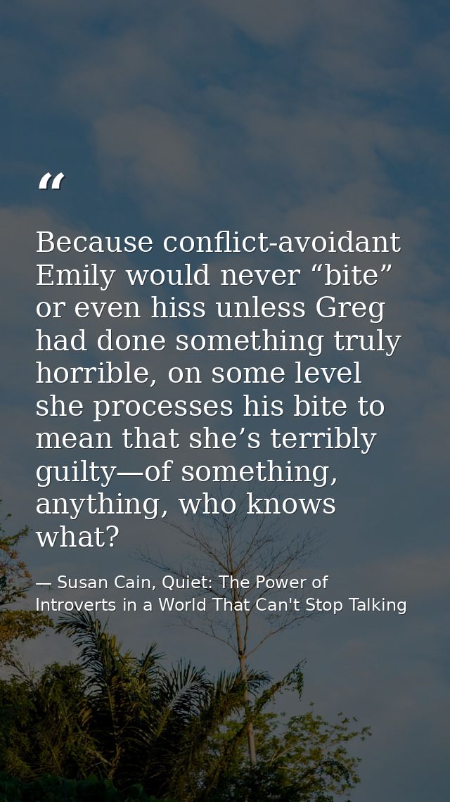 Because conflict-avoidant Emily would never “bite” or even hiss unless Greg had done something truly horrible, on some l — Susan Cain, Quiet: The Power of Introverts in a World That Can't Stop Talking