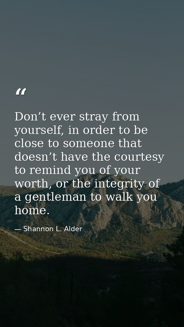 Don’t ever stray from yourself, in order to be close to someone that doesn’t have the courtesy to remind you of your wor — Shannon L. Alder