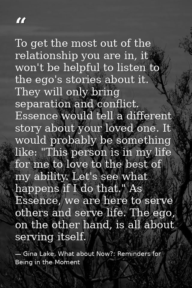 To get the most out of the relationship you are in, it won't be helpful to listen to the ego's stories about it. They wi — Gina Lake, What about Now?: Reminders for Being in the Moment