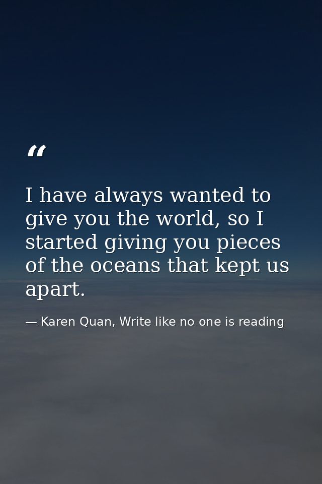 I have always wanted to give you the world, so I started giving you pieces of the oceans that kept us apart. — Karen Quan, Write like no one is reading