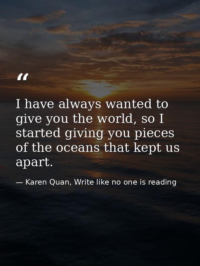 I have always wanted to give you the world, so I started giving you pieces of the oceans that kept us apart. — Karen Quan, Write like no one is reading