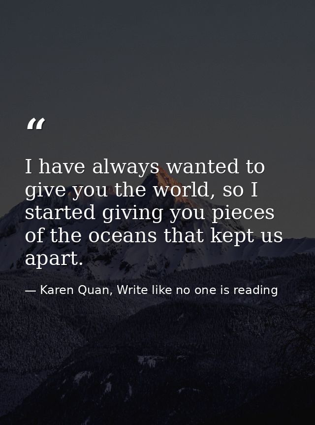 I have always wanted to give you the world, so I started giving you pieces of the oceans that kept us apart. — Karen Quan, Write like no one is reading
