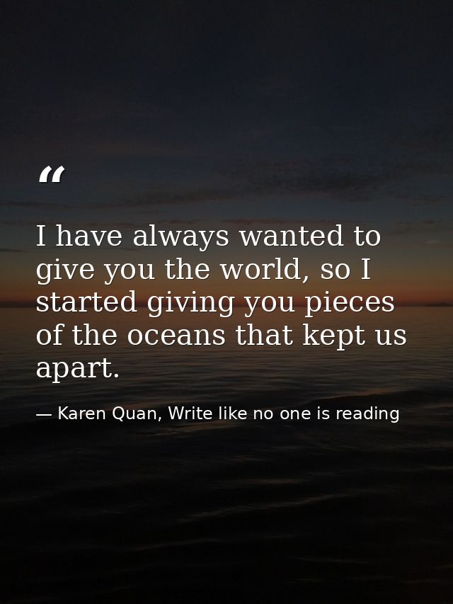I have always wanted to give you the world, so I started giving you pieces of the oceans that kept us apart. — Karen Quan, Write like no one is reading