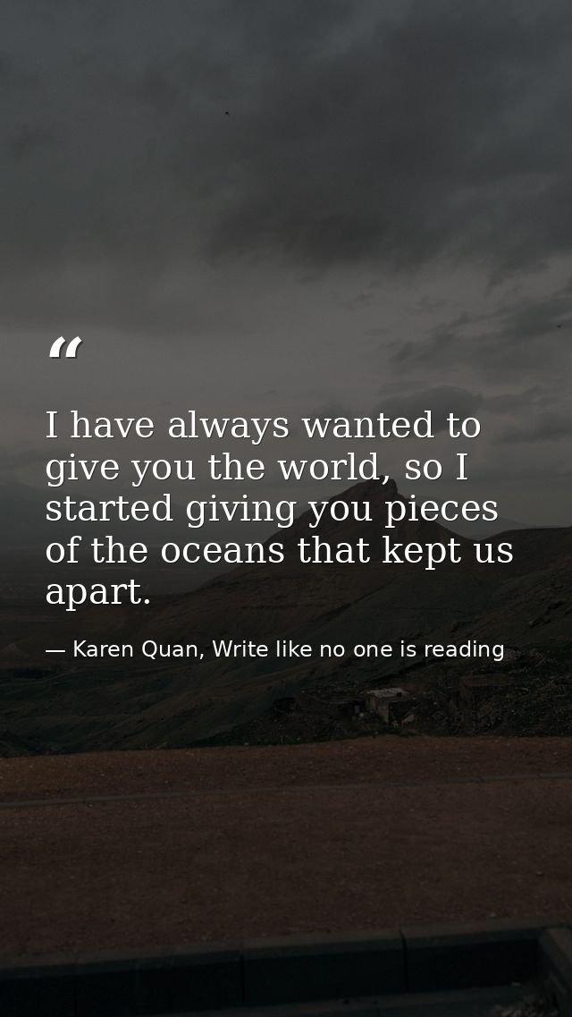 I have always wanted to give you the world, so I started giving you pieces of the oceans that kept us apart. — Karen Quan, Write like no one is reading