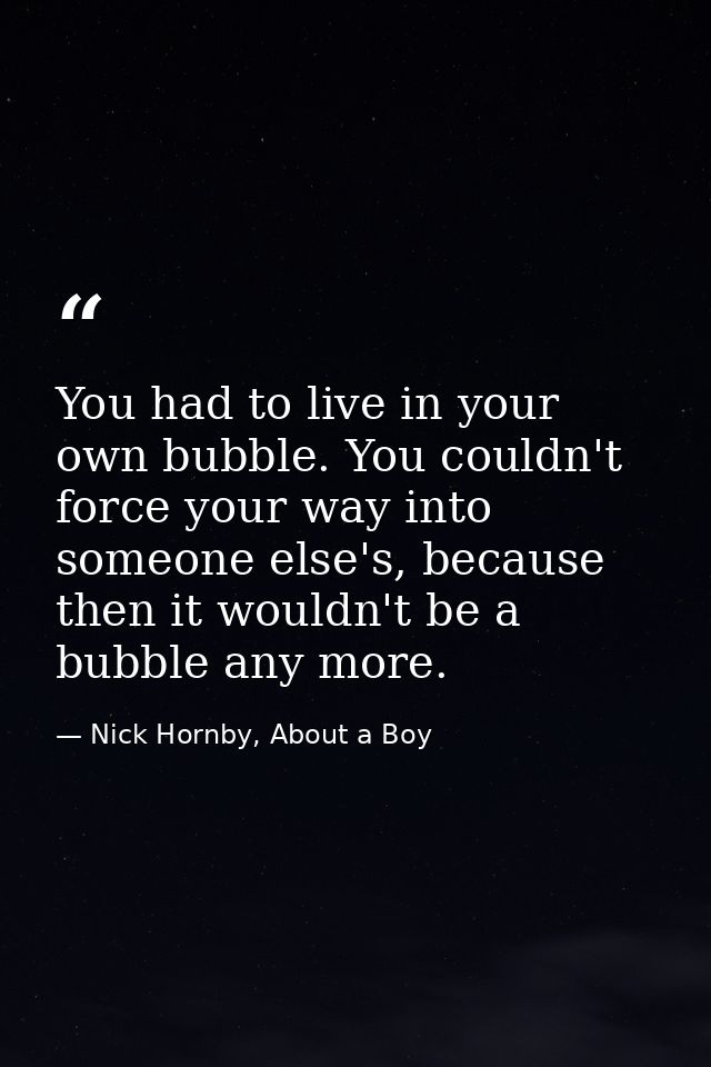 You had to live in your own bubble. You couldn't force your way into someone else's, because then it wouldn't be a bubbl — Nick Hornby, About a Boy