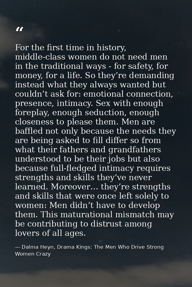 For the first time in history, middle-class women do not need men in the traditional ways - for safety, for money, for a — Dalma Heyn, Drama Kings: The Men Who Drive Strong Women Crazy