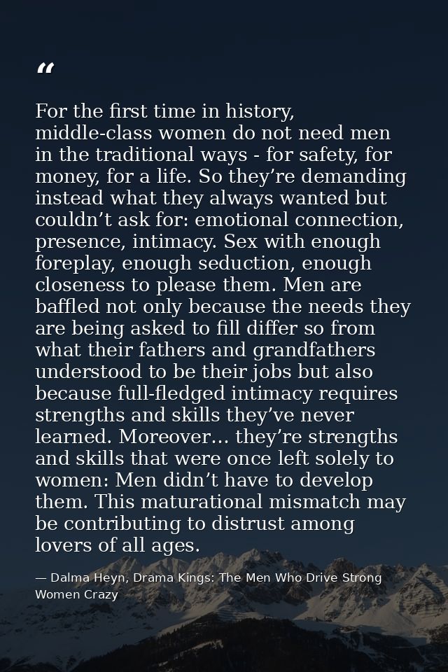 For the first time in history, middle-class women do not need men in the traditional ways - for safety, for money, for a — Dalma Heyn, Drama Kings: The Men Who Drive Strong Women Crazy