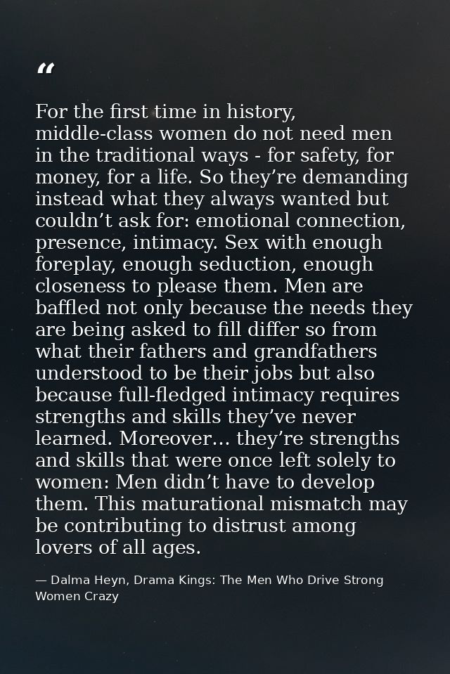 For the first time in history, middle-class women do not need men in the traditional ways - for safety, for money, for a — Dalma Heyn, Drama Kings: The Men Who Drive Strong Women Crazy