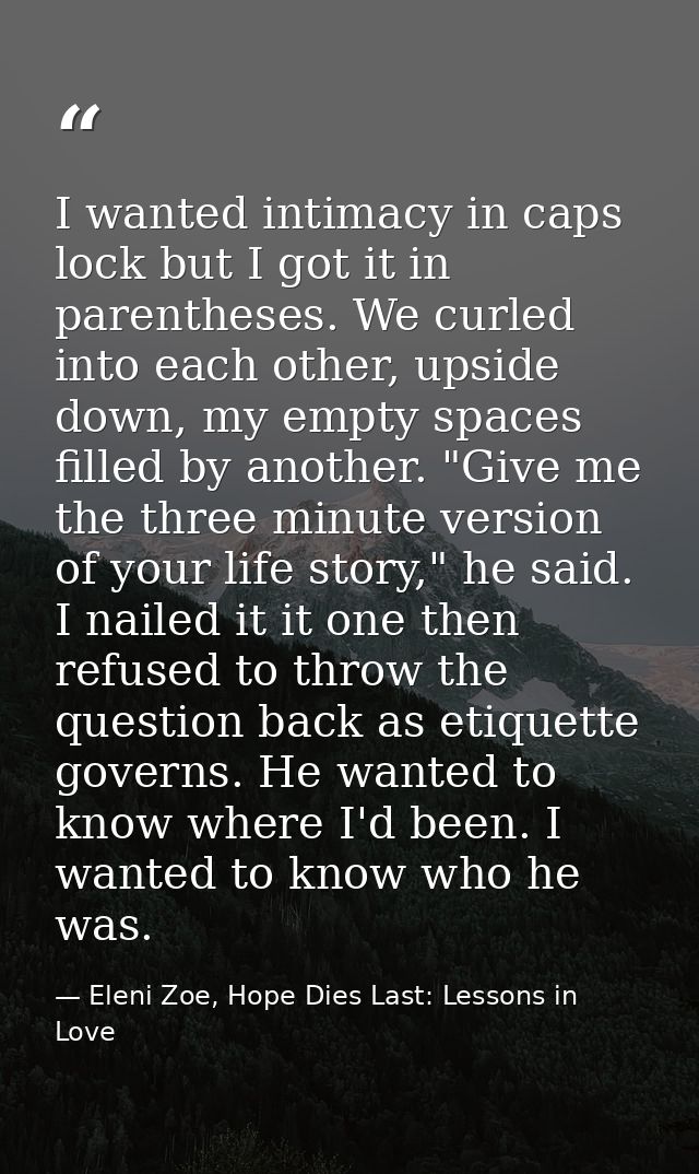 I wanted intimacy in caps lock but I got it in parentheses. We curled into each other, upside down, my empty spaces fill — Eleni Zoe, Hope Dies Last: Lessons in Love