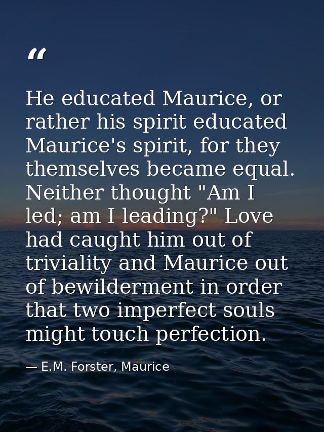 He educated Maurice, or rather his spirit educated Maurice's spirit, for they themselves became equal. Neither thought " — E.M. Forster, Maurice