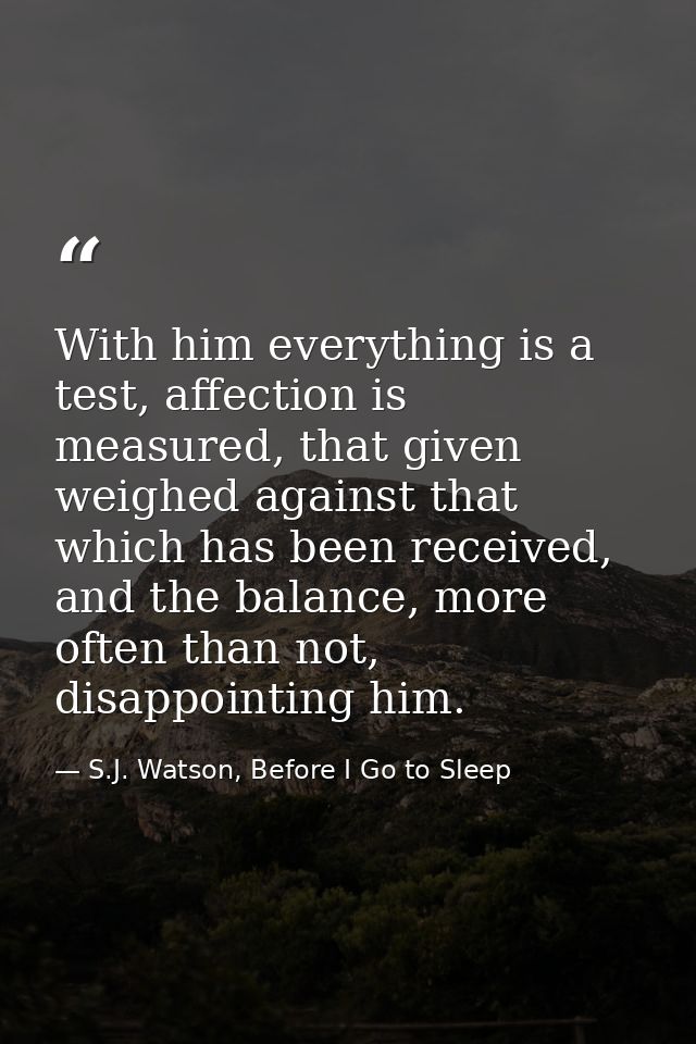 With him everything is a test, affection is measured, that given weighed against that which has been received, and the b — S.J. Watson, Before I Go to Sleep