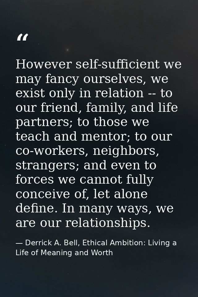 However self-sufficient we may fancy ourselves, we exist only in relation -- to our friend, family, and life partners; t — Derrick A. Bell, Ethical Ambition: Living a Life of Meaning and Worth