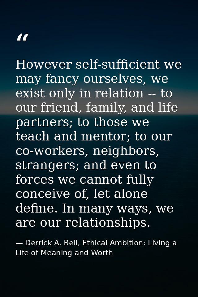 However self-sufficient we may fancy ourselves, we exist only in relation -- to our friend, family, and life partners; t — Derrick A. Bell, Ethical Ambition: Living a Life of Meaning and Worth