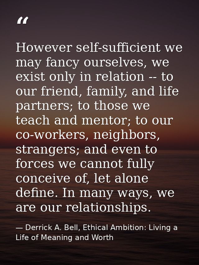 However self-sufficient we may fancy ourselves, we exist only in relation -- to our friend, family, and life partners; t — Derrick A. Bell, Ethical Ambition: Living a Life of Meaning and Worth