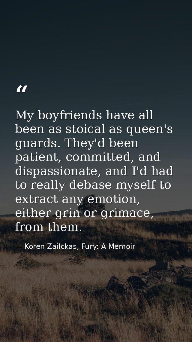 My boyfriends have all been as stoical as queen's guards. They'd been patient, committed, and dispassionate, and I'd had — Koren Zailckas, Fury: A Memoir