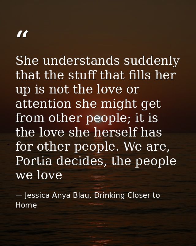 She understands suddenly that the stuff that fills her up is not the love or attention she might get from other people;  — Jessica Anya Blau, Drinking Closer to Home