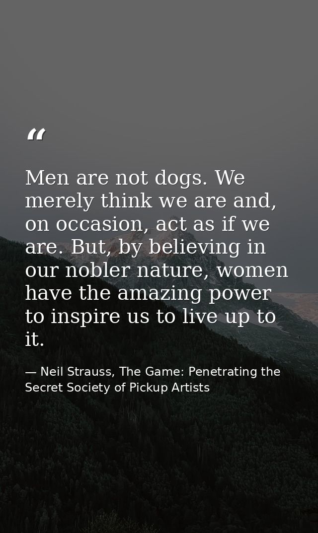 Men are not dogs. We merely think we are and, on occasion, act as if we are. But, by believing in our nobler nature, wom — Neil Strauss, The Game: Penetrating the Secret Society of Pickup Artists