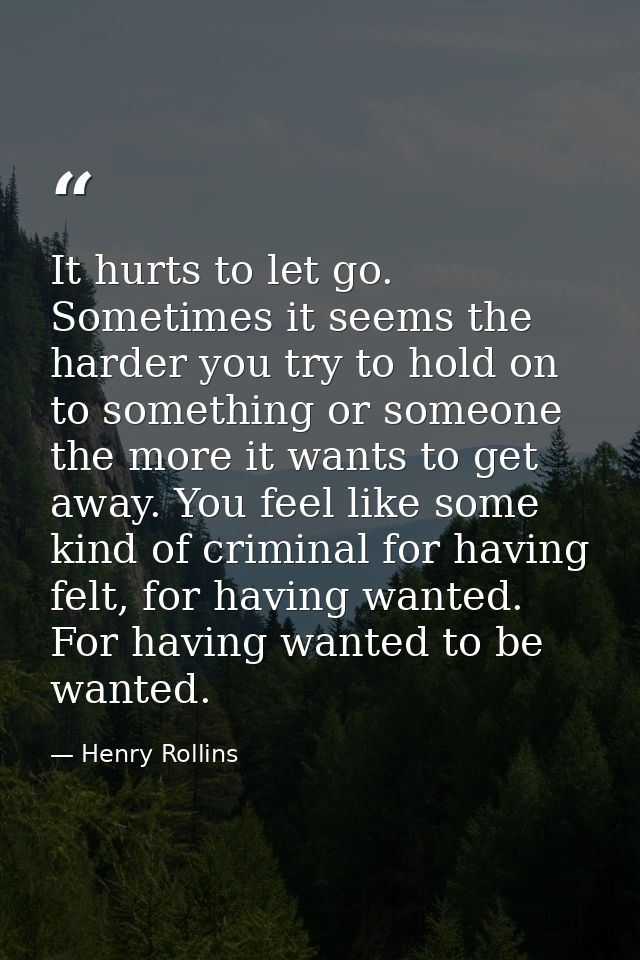 It hurts to let go. Sometimes it seems the harder you try to hold on to something or someone the more it wants to get aw — Henry Rollins
