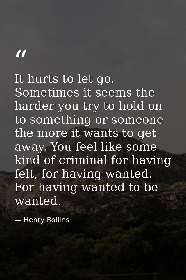 It hurts to let go. Sometimes it seems the harder you try to hold on to something or someone the more it wants to get aw — Henry Rollins