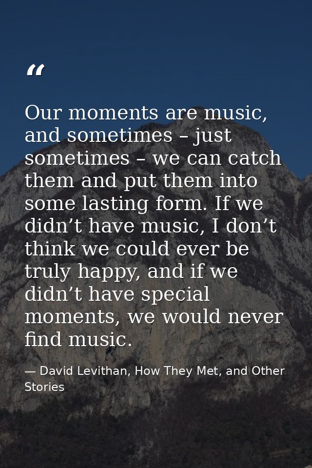 Our moments are music, and sometimes – just sometimes – we can catch them and put them into some lasting form. If we did — David Levithan, How They Met, and Other Stories
