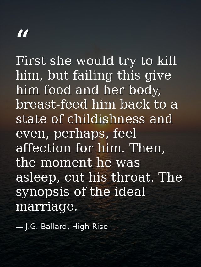First she would try to kill him, but failing this give him food and her body, breast-feed him back to a state of childis — J.G. Ballard, High-Rise