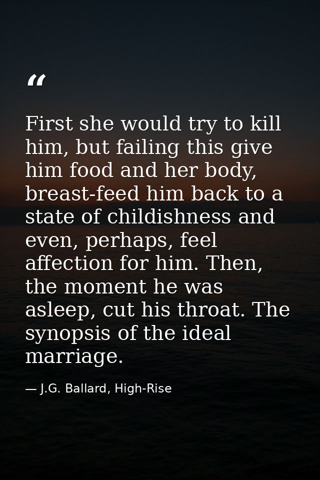 First she would try to kill him, but failing this give him food and her body, breast-feed him back to a state of childis — J.G. Ballard, High-Rise