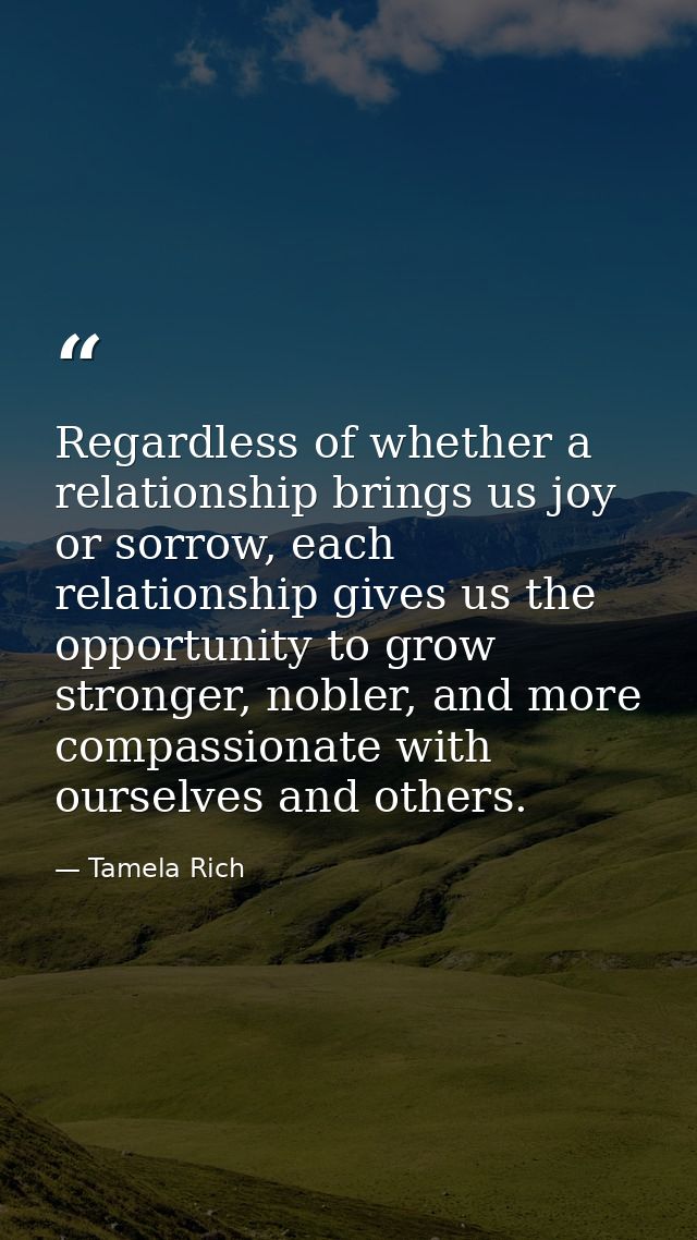 Regardless of whether a relationship brings us joy or sorrow, each relationship gives us the opportunity to grow stronge — Tamela Rich