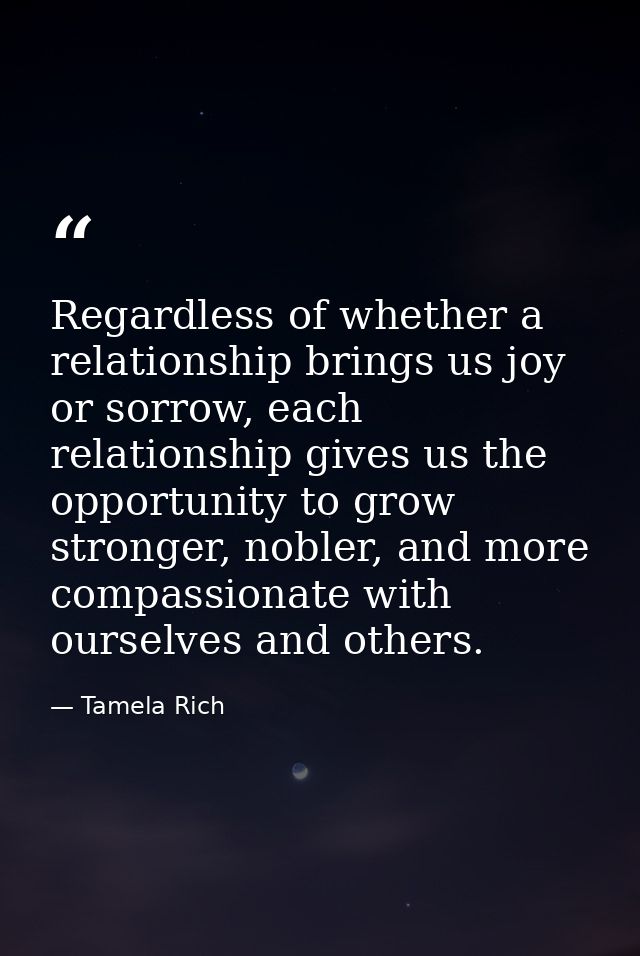 Regardless of whether a relationship brings us joy or sorrow, each relationship gives us the opportunity to grow stronge — Tamela Rich