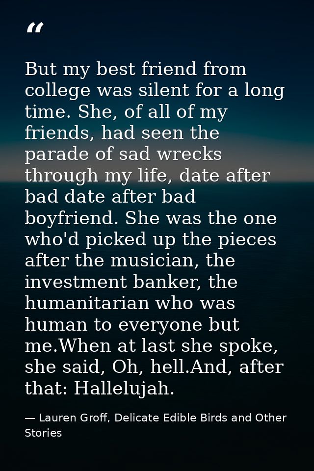 But my best friend from college was silent for a long time. She, of all of my friends, had seen the parade of sad wrecks — Lauren Groff, Delicate Edible Birds and Other Stories