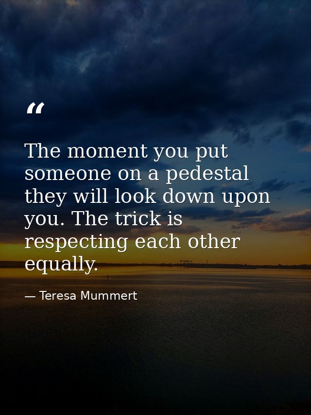 The moment you put someone on a pedestal they will look down upon you. The trick is respecting each other equally. — Teresa Mummert