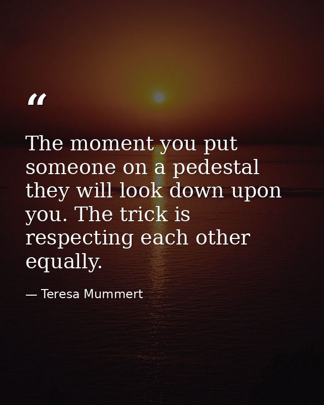 The moment you put someone on a pedestal they will look down upon you. The trick is respecting each other equally. — Teresa Mummert