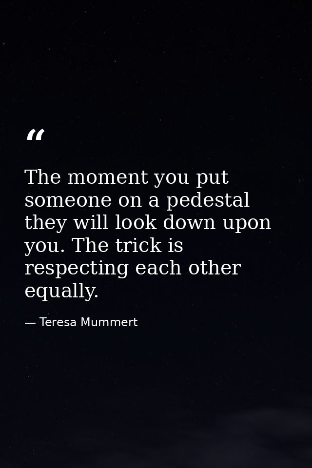 The moment you put someone on a pedestal they will look down upon you. The trick is respecting each other equally. — Teresa Mummert