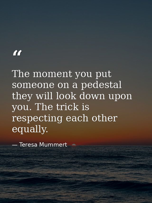 The moment you put someone on a pedestal they will look down upon you. The trick is respecting each other equally. — Teresa Mummert