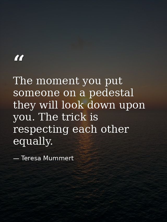 The moment you put someone on a pedestal they will look down upon you. The trick is respecting each other equally. — Teresa Mummert