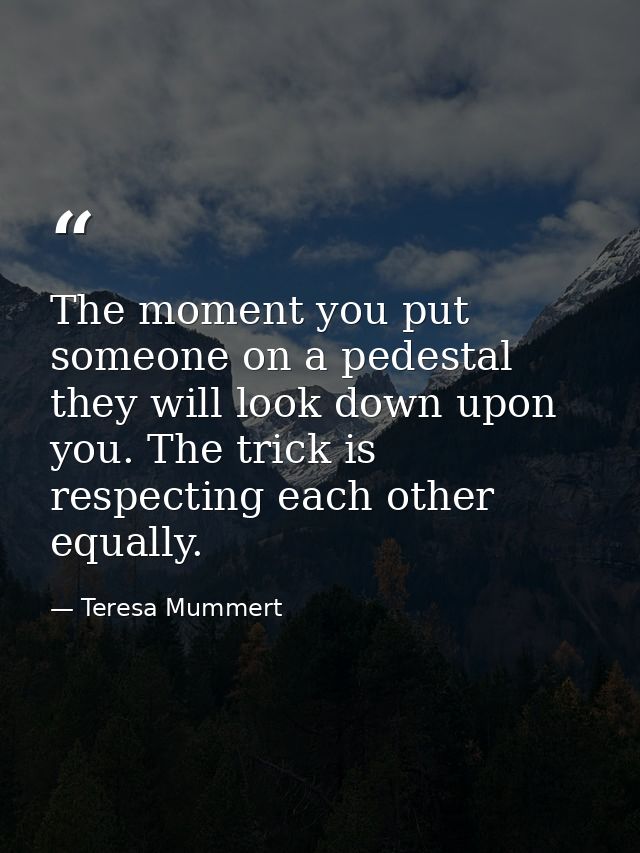 The moment you put someone on a pedestal they will look down upon you. The trick is respecting each other equally. — Teresa Mummert