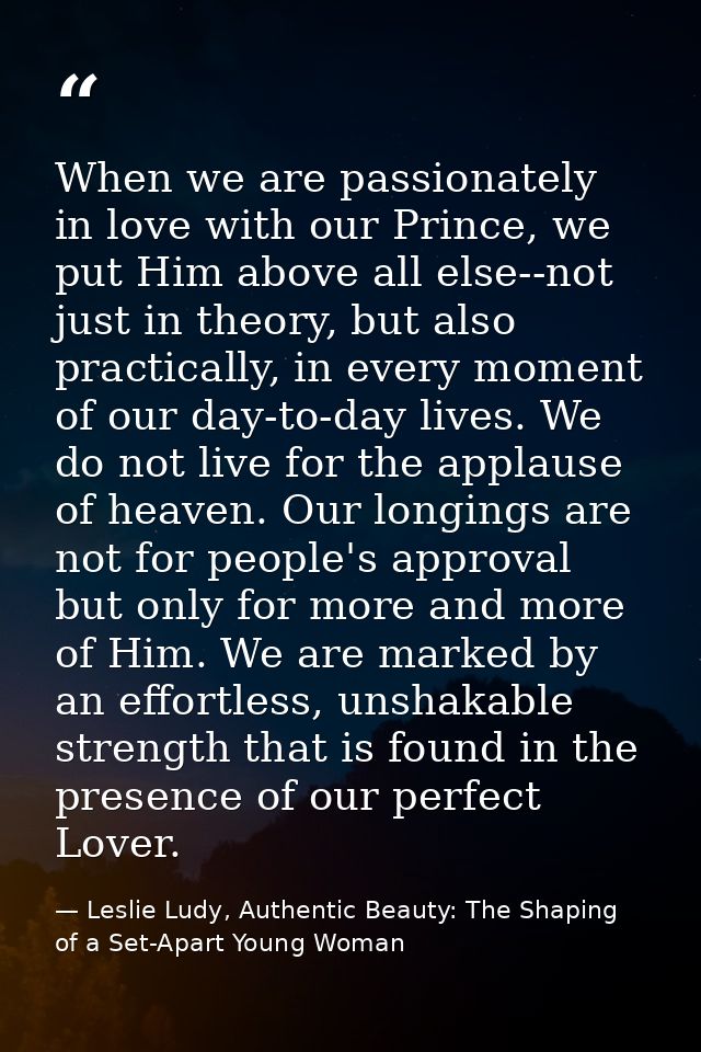 When we are passionately in love with our Prince, we put Him above all else--not just in theory, but also practically, i — Leslie Ludy, Authentic Beauty: The Shaping of a Set-Apart Young Woman