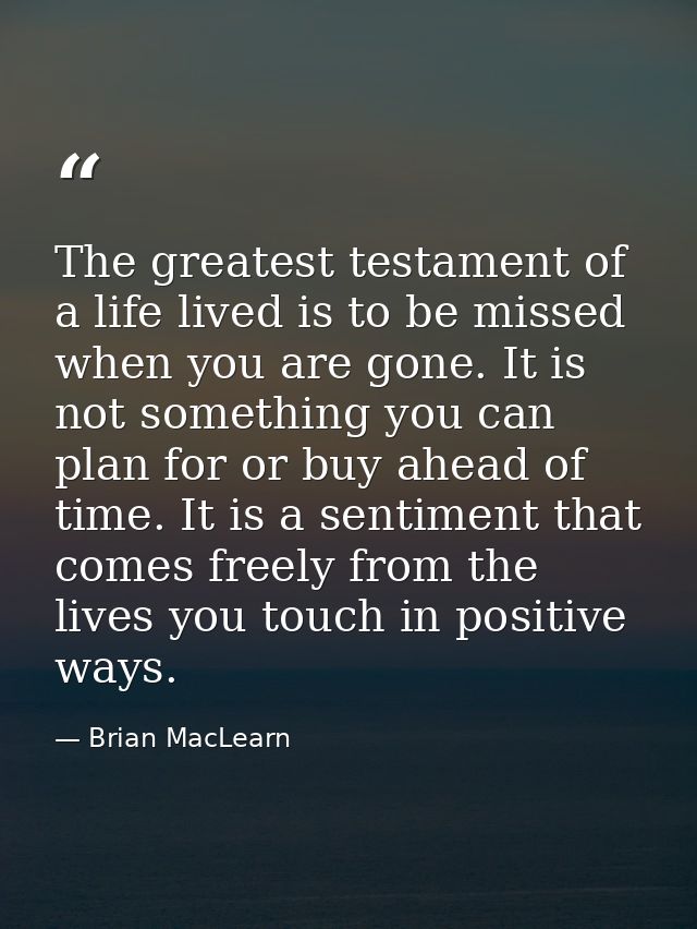 The greatest testament of a life lived is to be missed when you are gone. It is not something you can plan for or buy ah — Brian MacLearn