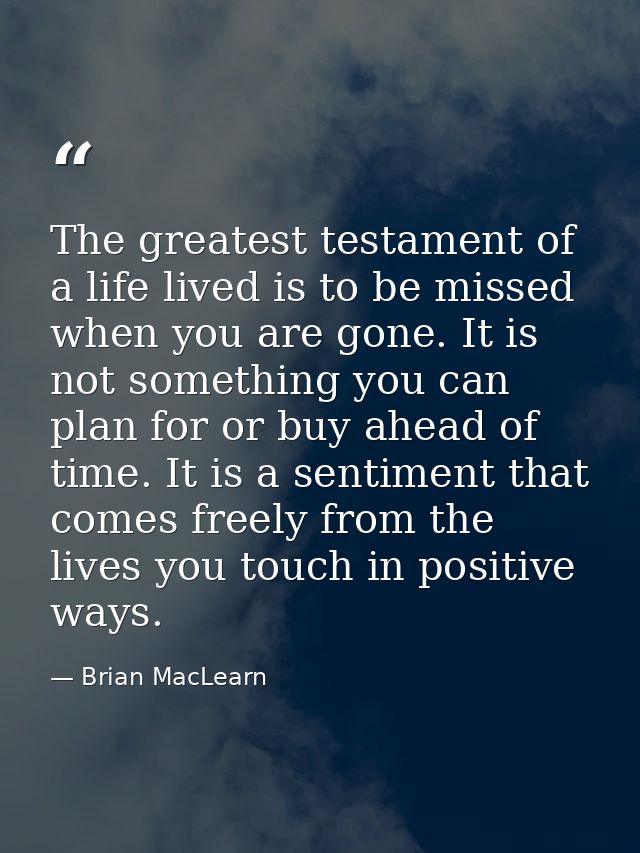 The greatest testament of a life lived is to be missed when you are gone. It is not something you can plan for or buy ah — Brian MacLearn
