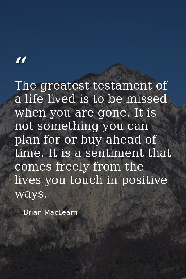 The greatest testament of a life lived is to be missed when you are gone. It is not something you can plan for or buy ah — Brian MacLearn
