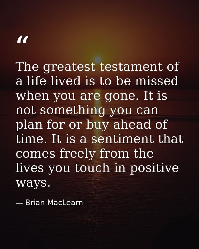 The greatest testament of a life lived is to be missed when you are gone. It is not something you can plan for or buy ah — Brian MacLearn