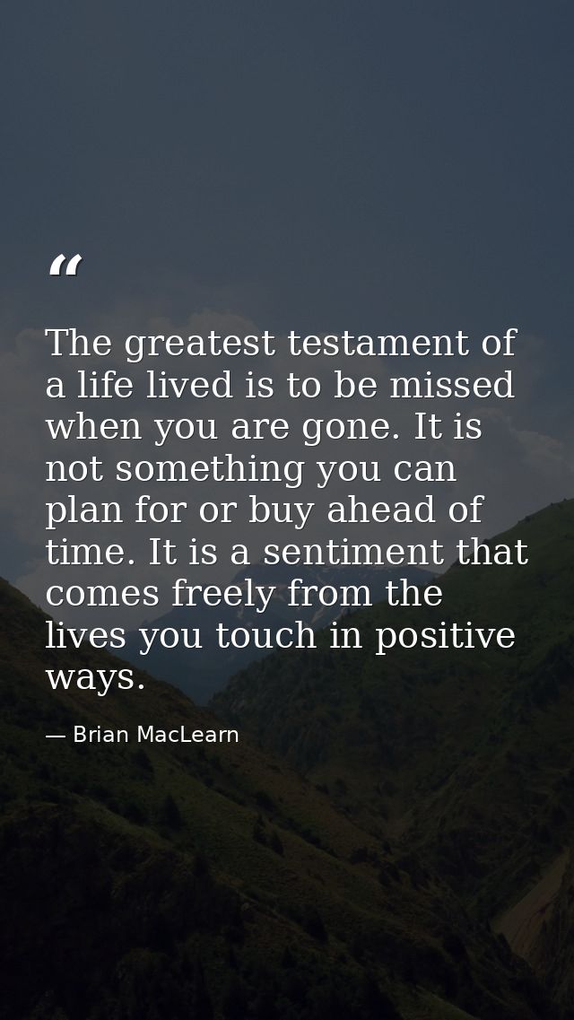 The greatest testament of a life lived is to be missed when you are gone. It is not something you can plan for or buy ah — Brian MacLearn